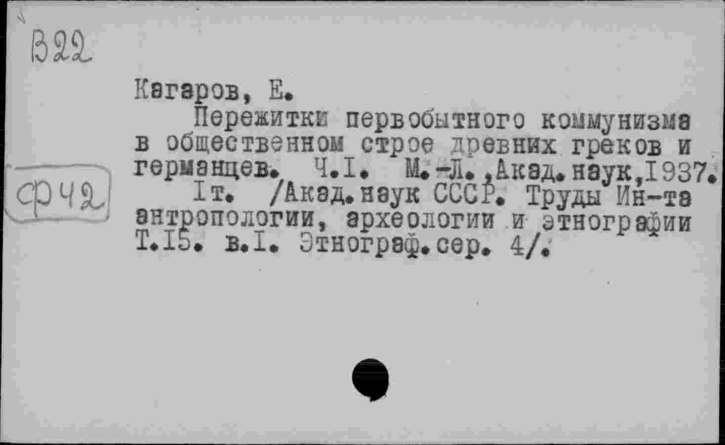 ﻿Кагаров, Е.
Пережитке первобытного коммунизма в общественном строе древних греков и германцев. Ч.І. М.-Л. .Акад, наук,1937.
Iт. /Акад, наук СССР. Труды Ин-та антропологии, археологии и этнографии T.I5. B.I. Этнограф.сер. 4/.